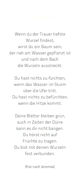  Trauer als Lebenswurzel Wenn du der Trauer tiefste  Wurzel findest, wirst du ein Baum sein, der nah am Wasser gepflanzt ist und nach dem Bach die Wurzeln ausstreckt. Du hast nichts zu fürchten, wenn das Wasser im Sturm über die Ufer tritt. Du hast nichts zu befürchten, wenn die Hitze kommt. Deine Blätter bleiben grün, auch in Zeiten der Dürre kann es dir nicht bangen. Du hörst nicht auf Früchte zu tragen. Du bist mit deinen Wurzeln fest verbunden. (frei nach Jeremia)